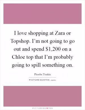 I love shopping at Zara or Topshop. I’m not going to go out and spend $1,200 on a Chloe top that I’m probably going to spill something on Picture Quote #1