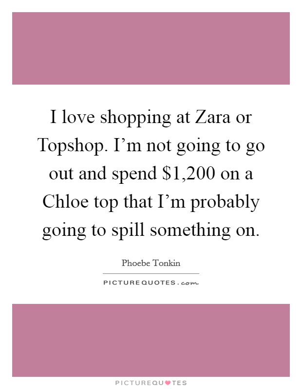 I love shopping at Zara or Topshop. I'm not going to go out and spend $1,200 on a Chloe top that I'm probably going to spill something on. Picture Quote #1