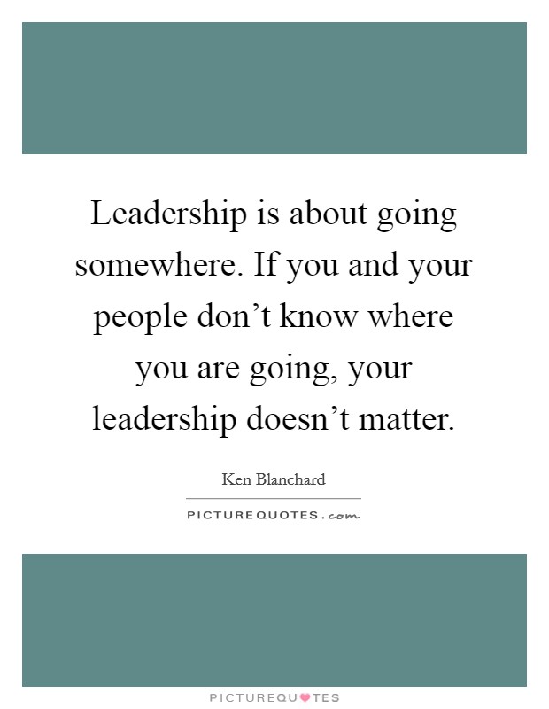 Leadership is about going somewhere. If you and your people don't know where you are going, your leadership doesn't matter. Picture Quote #1