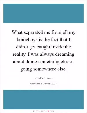 What separated me from all my homeboys is the fact that I didn’t get caught inside the reality. I was always dreaming about doing something else or going somewhere else Picture Quote #1