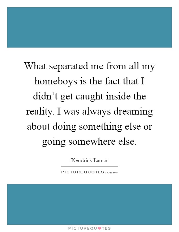 What separated me from all my homeboys is the fact that I didn't get caught inside the reality. I was always dreaming about doing something else or going somewhere else. Picture Quote #1