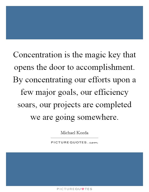 Concentration is the magic key that opens the door to accomplishment. By concentrating our efforts upon a few major goals, our efficiency soars, our projects are completed we are going somewhere. Picture Quote #1