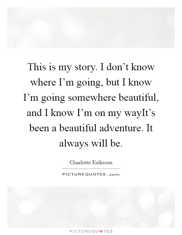 This is my story. I don't know where I'm going, but I know I'm going somewhere beautiful, and I know I'm on my wayIt's been a beautiful adventure. It always will be. Picture Quote #1