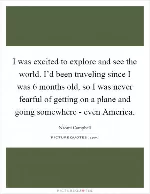 I was excited to explore and see the world. I’d been traveling since I was 6 months old, so I was never fearful of getting on a plane and going somewhere - even America Picture Quote #1