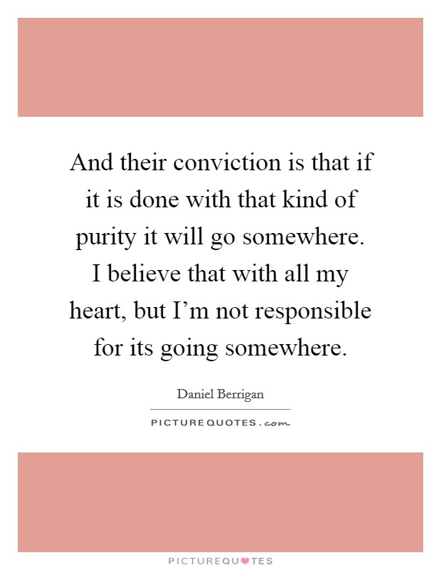 And their conviction is that if it is done with that kind of purity it will go somewhere. I believe that with all my heart, but I'm not responsible for its going somewhere. Picture Quote #1