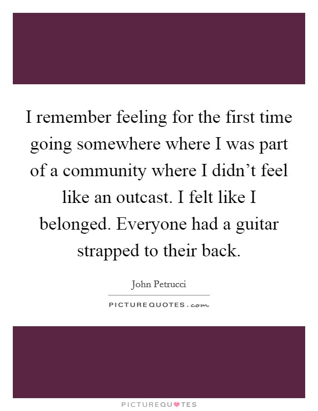 I remember feeling for the first time going somewhere where I was part of a community where I didn't feel like an outcast. I felt like I belonged. Everyone had a guitar strapped to their back. Picture Quote #1