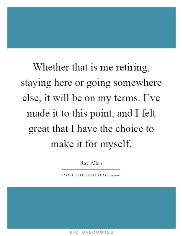Whether that is me retiring, staying here or going somewhere else, it will be on my terms. I've made it to this point, and I felt great that I have the choice to make it for myself. Picture Quote #1