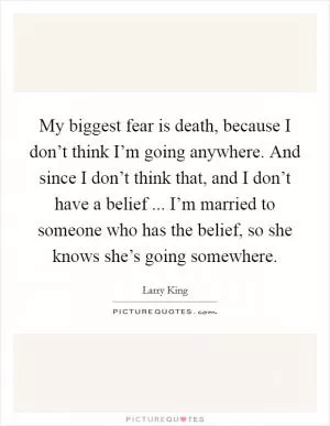 My biggest fear is death, because I don’t think I’m going anywhere. And since I don’t think that, and I don’t have a belief ... I’m married to someone who has the belief, so she knows she’s going somewhere Picture Quote #1