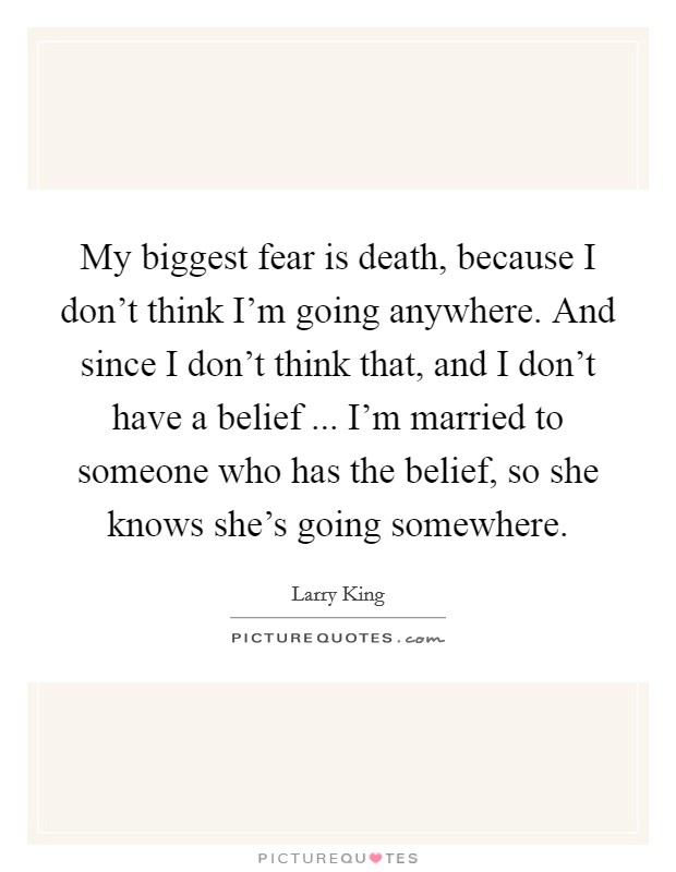 My biggest fear is death, because I don't think I'm going anywhere. And since I don't think that, and I don't have a belief ... I'm married to someone who has the belief, so she knows she's going somewhere. Picture Quote #1