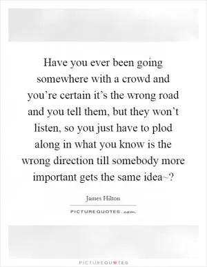 Have you ever been going somewhere with a crowd and you’re certain it’s the wrong road and you tell them, but they won’t listen, so you just have to plod along in what you know is the wrong direction till somebody more important gets the same idea~? Picture Quote #1