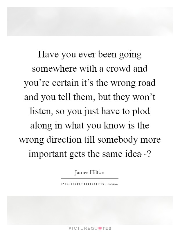 Have you ever been going somewhere with a crowd and you're certain it's the wrong road and you tell them, but they won't listen, so you just have to plod along in what you know is the wrong direction till somebody more important gets the same idea~? Picture Quote #1