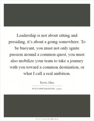 Leadership is not about sitting and presiding, it’s about a going somewhere. To be buoyant, you must not only ignite passion around a common quest, you must also mobilize your team to take a journey with you toward a common destination, or what I call a real ambition Picture Quote #1