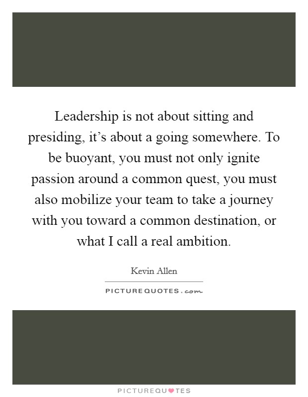 Leadership is not about sitting and presiding, it's about a going somewhere. To be buoyant, you must not only ignite passion around a common quest, you must also mobilize your team to take a journey with you toward a common destination, or what I call a real ambition. Picture Quote #1