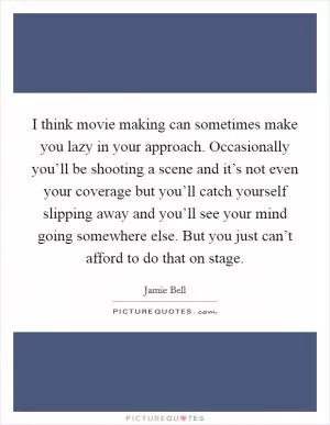 I think movie making can sometimes make you lazy in your approach. Occasionally you’ll be shooting a scene and it’s not even your coverage but you’ll catch yourself slipping away and you’ll see your mind going somewhere else. But you just can’t afford to do that on stage Picture Quote #1