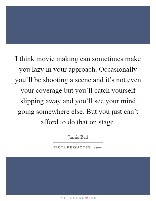 I think movie making can sometimes make you lazy in your approach. Occasionally you'll be shooting a scene and it's not even your coverage but you'll catch yourself slipping away and you'll see your mind going somewhere else. But you just can't afford to do that on stage. Picture Quote #1