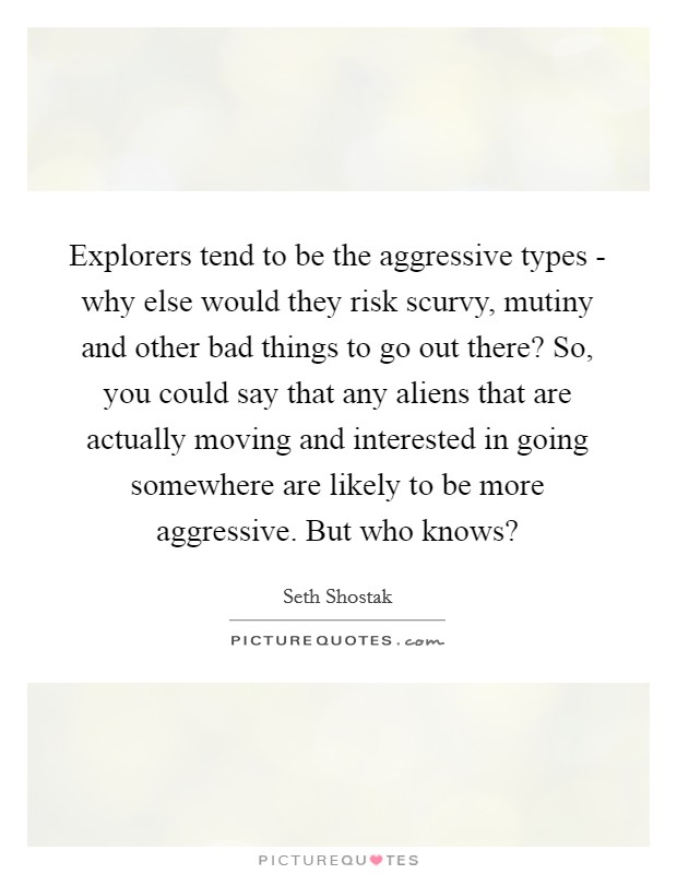 Explorers tend to be the aggressive types - why else would they risk scurvy, mutiny and other bad things to go out there? So, you could say that any aliens that are actually moving and interested in going somewhere are likely to be more aggressive. But who knows? Picture Quote #1