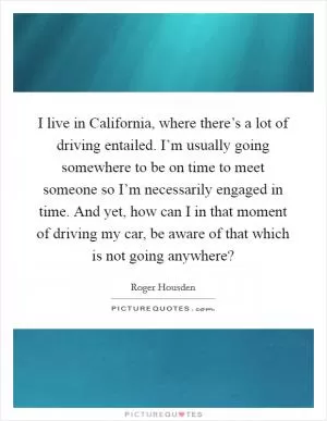 I live in California, where there’s a lot of driving entailed. I’m usually going somewhere to be on time to meet someone so I’m necessarily engaged in time. And yet, how can I in that moment of driving my car, be aware of that which is not going anywhere? Picture Quote #1