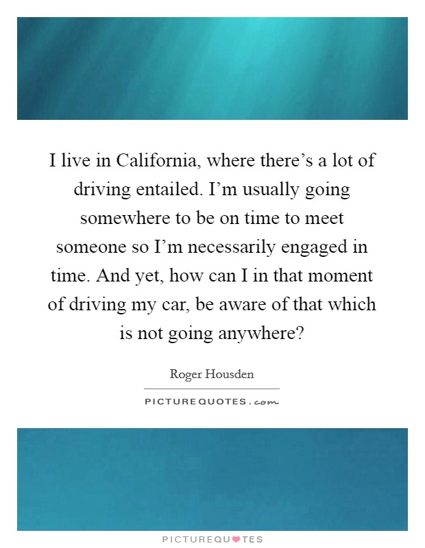 I live in California, where there's a lot of driving entailed. I'm usually going somewhere to be on time to meet someone so I'm necessarily engaged in time. And yet, how can I in that moment of driving my car, be aware of that which is not going anywhere? Picture Quote #1