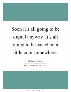 Soon it’s all going to be digital anyway. It’s all going to be saved on a little coin somewhere Picture Quote #1