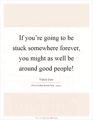 If you’re going to be stuck somewhere forever, you might as well be around good people! Picture Quote #1
