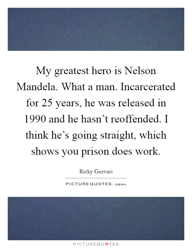 My greatest hero is Nelson Mandela. What a man. Incarcerated for 25 years, he was released in 1990 and he hasn't reoffended. I think he's going straight, which shows you prison does work. Picture Quote #1