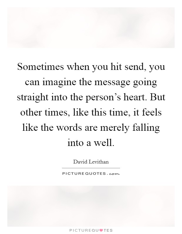 Sometimes when you hit send, you can imagine the message going straight into the person's heart. But other times, like this time, it feels like the words are merely falling into a well. Picture Quote #1