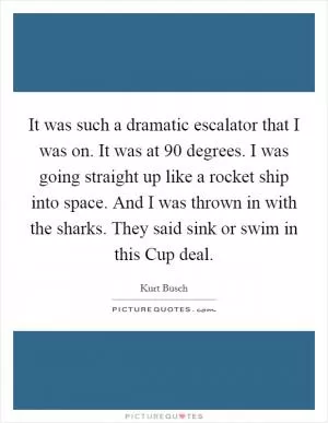 It was such a dramatic escalator that I was on. It was at 90 degrees. I was going straight up like a rocket ship into space. And I was thrown in with the sharks. They said sink or swim in this Cup deal Picture Quote #1