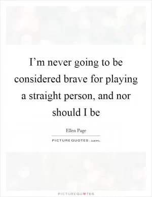 I’m never going to be considered brave for playing a straight person, and nor should I be Picture Quote #1