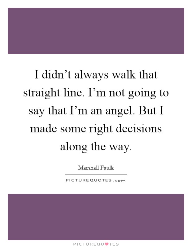 I didn't always walk that straight line. I'm not going to say that I'm an angel. But I made some right decisions along the way. Picture Quote #1
