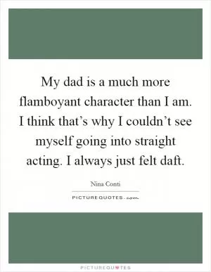My dad is a much more flamboyant character than I am. I think that’s why I couldn’t see myself going into straight acting. I always just felt daft Picture Quote #1