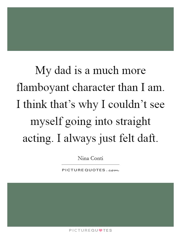 My dad is a much more flamboyant character than I am. I think that's why I couldn't see myself going into straight acting. I always just felt daft. Picture Quote #1