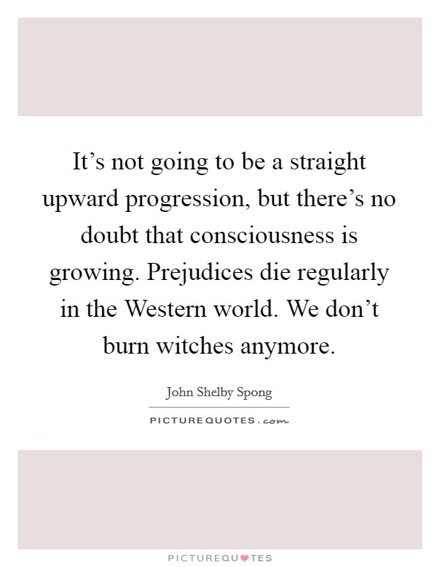 It's not going to be a straight upward progression, but there's no doubt that consciousness is growing. Prejudices die regularly in the Western world. We don't burn witches anymore. Picture Quote #1