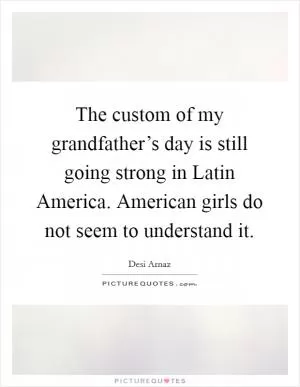 The custom of my grandfather’s day is still going strong in Latin America. American girls do not seem to understand it Picture Quote #1