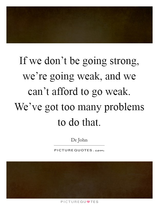 If we don't be going strong, we're going weak, and we can't afford to go weak. We've got too many problems to do that. Picture Quote #1