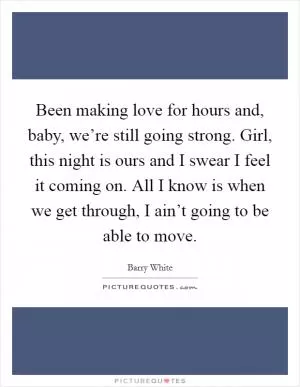 Been making love for hours and, baby, we’re still going strong. Girl, this night is ours and I swear I feel it coming on. All I know is when we get through, I ain’t going to be able to move Picture Quote #1