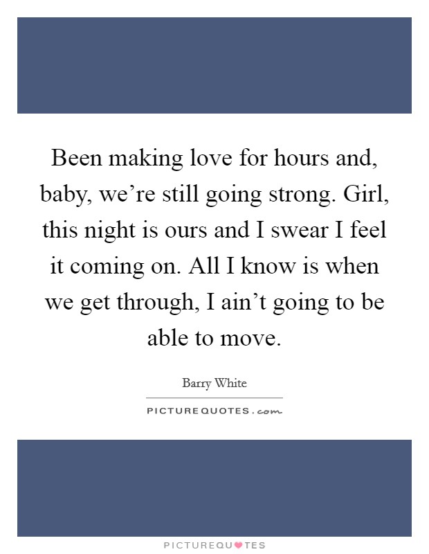 Been making love for hours and, baby, we're still going strong. Girl, this night is ours and I swear I feel it coming on. All I know is when we get through, I ain't going to be able to move. Picture Quote #1