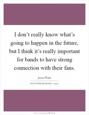I don’t really know what’s going to happen in the future, but I think it’s really important for bands to have strong connection with their fans Picture Quote #1