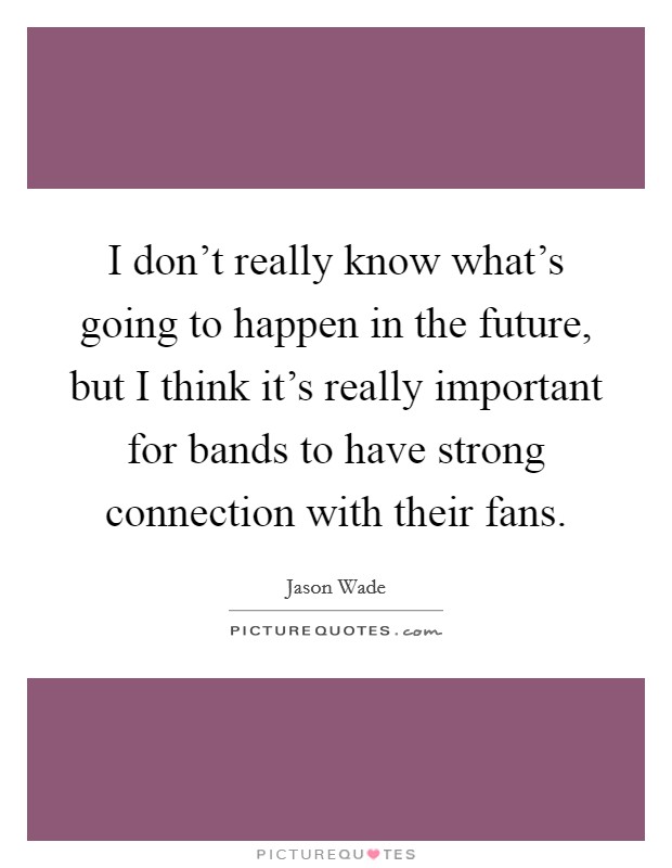 I don't really know what's going to happen in the future, but I think it's really important for bands to have strong connection with their fans. Picture Quote #1
