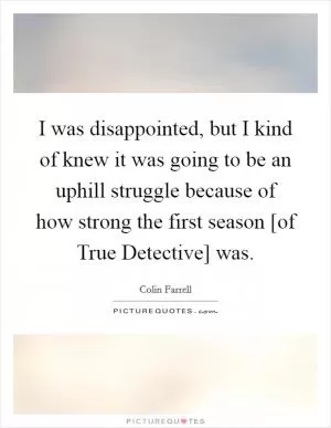 I was disappointed, but I kind of knew it was going to be an uphill struggle because of how strong the first season [of True Detective] was Picture Quote #1