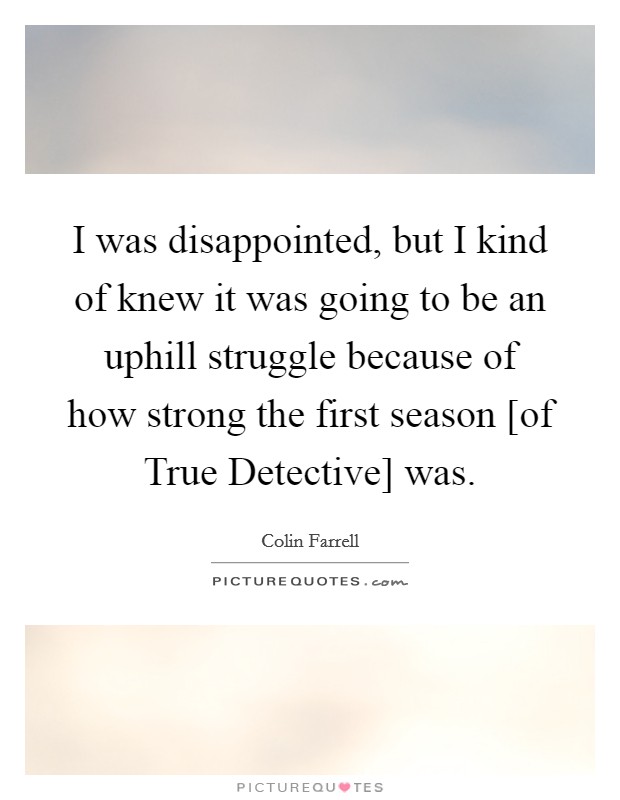 I was disappointed, but I kind of knew it was going to be an uphill struggle because of how strong the first season [of True Detective] was. Picture Quote #1