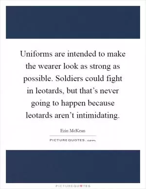 Uniforms are intended to make the wearer look as strong as possible. Soldiers could fight in leotards, but that’s never going to happen because leotards aren’t intimidating Picture Quote #1