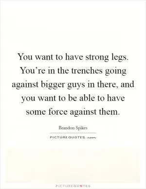 You want to have strong legs. You’re in the trenches going against bigger guys in there, and you want to be able to have some force against them Picture Quote #1