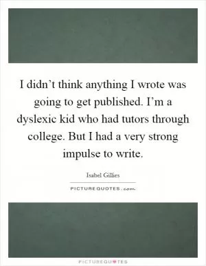 I didn’t think anything I wrote was going to get published. I’m a dyslexic kid who had tutors through college. But I had a very strong impulse to write Picture Quote #1