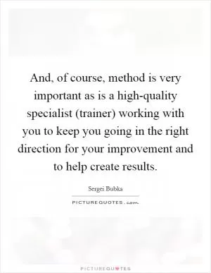 And, of course, method is very important as is a high-quality specialist (trainer) working with you to keep you going in the right direction for your improvement and to help create results Picture Quote #1
