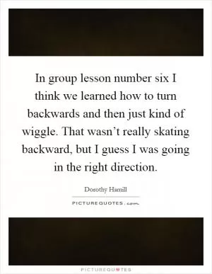In group lesson number six I think we learned how to turn backwards and then just kind of wiggle. That wasn’t really skating backward, but I guess I was going in the right direction Picture Quote #1