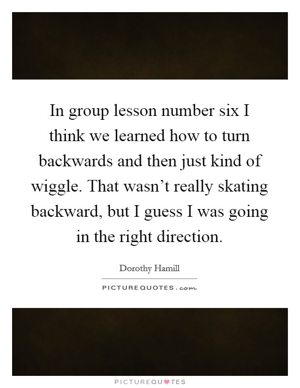 In group lesson number six I think we learned how to turn backwards and then just kind of wiggle. That wasn't really skating backward, but I guess I was going in the right direction. Picture Quote #1