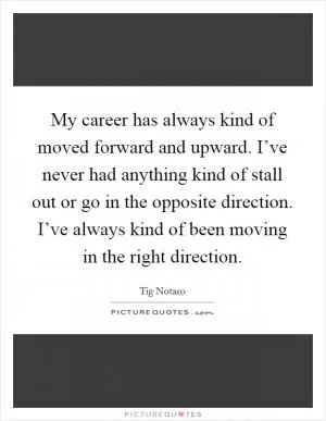 My career has always kind of moved forward and upward. I’ve never had anything kind of stall out or go in the opposite direction. I’ve always kind of been moving in the right direction Picture Quote #1