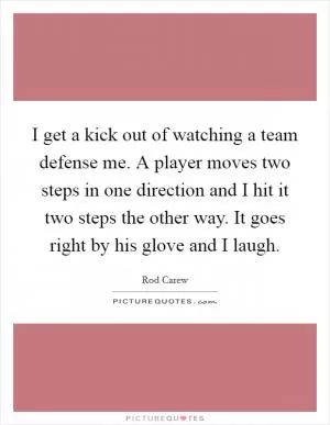 I get a kick out of watching a team defense me. A player moves two steps in one direction and I hit it two steps the other way. It goes right by his glove and I laugh Picture Quote #1