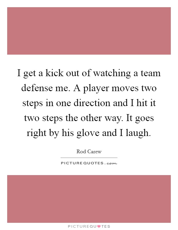 I get a kick out of watching a team defense me. A player moves two steps in one direction and I hit it two steps the other way. It goes right by his glove and I laugh. Picture Quote #1