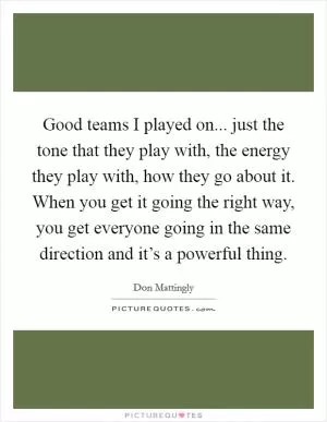 Good teams I played on... just the tone that they play with, the energy they play with, how they go about it. When you get it going the right way, you get everyone going in the same direction and it’s a powerful thing Picture Quote #1